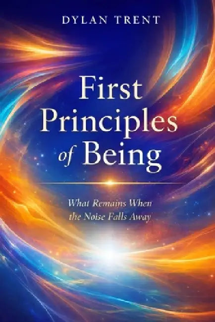 First Principles of Being: What Remains When the Noise Falls Away by Dylan Trent