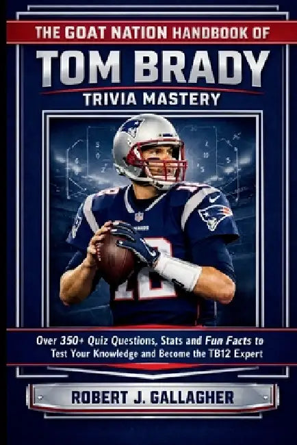 The Goat Nation Handbook of Tom Brady Trivia Mastery: Over 350+ Quiz Questions, Stat and Fun Facts to Test Your Knowledge and Become the Ultimate TB12 by Robert J. Gallagher