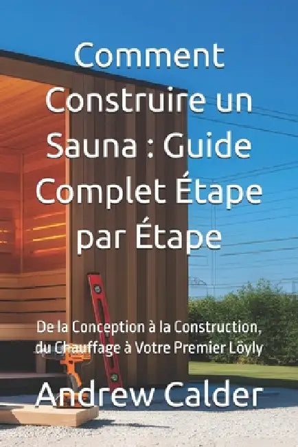Comment Construire un Sauna: Guide Complet Étape par Étape: De la Conception à la Construction, du Chauffage à Votre Premier Löyly by Andrew Calder