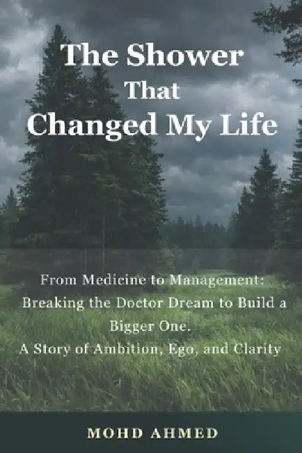 The Shower That Changed My Life: From Medicine to Management: Breaking the Doctor Dream to Build a Bigger One. A Story of Ambition, Ego, and Clarity b by Mohd Ahmed