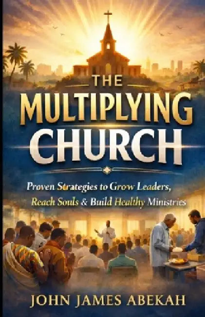 The Multiplying Church: Proven Strategies to Grow Leaders, Reach Souls & Build Healthy Ministries by John James Abekah