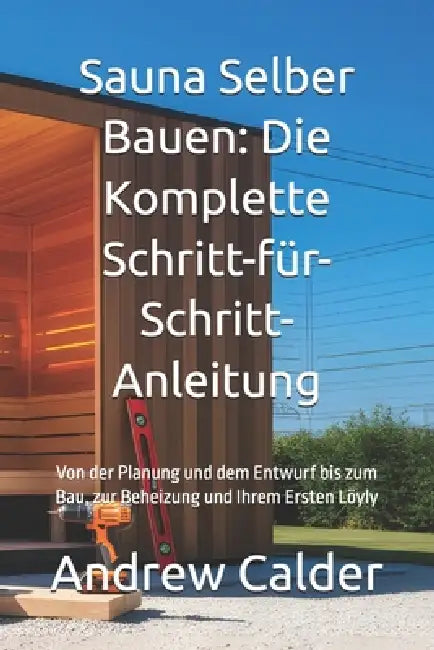 Sauna Selber Bauen: Die Komplette Schritt-für-Schritt-Anleitung: Von der Planung und dem Entwurf bis zum Bau, zur Beheizung und Ihrem Ersten Löyly by Andrew Calder