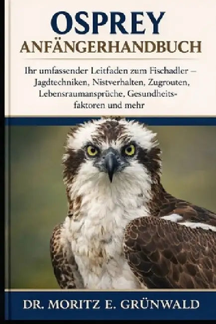 Osprey Anfängerhandbuch: Ihr umfassender Leitfaden zum Fischadler - Jagdtechniken, Nistverhalten, Zugrouten, Lebensraumansprüche, Gesundheitsfaktoren by Moritz E. Grünwald