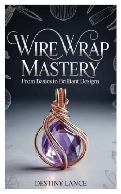 Wire Wrap Mastery: From Basics to Brilliant Designs by Destiny Lance