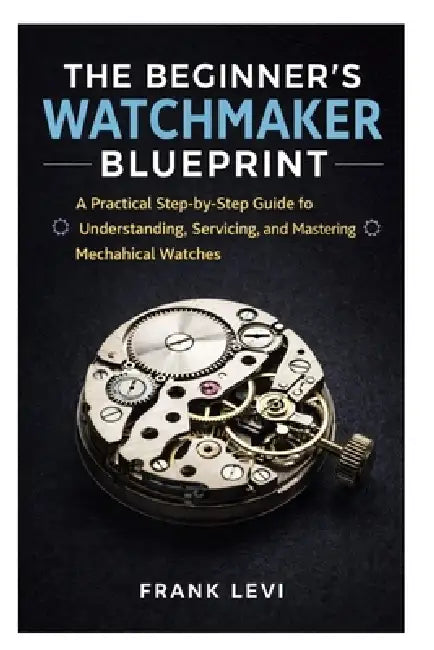 The Beginner's Watchmaker Blueprint: A Practical Step-by-Step Guide to ...