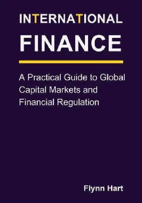 International Finance: A Practical Guide to Global Capital Markets and Financial Regulation by Flynn Hart