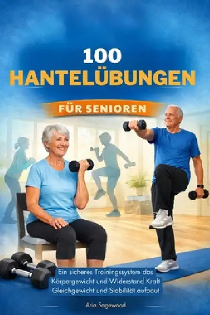 100 Hantelübungen Für Senioren: Ein sicheres Trainingssystem das Körpergewicht und Widerstand Kraft Gleichgewicht und Stabilität aufbaut by Aria Sagewood