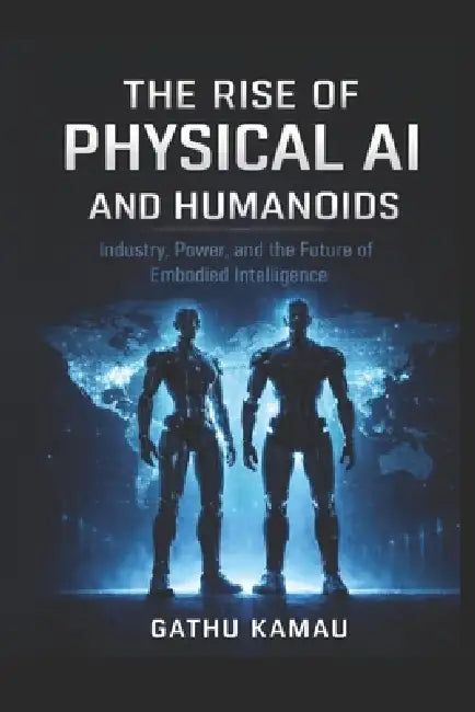 The Rise of Physical AI and Humanoids: Industry, Power, and the Future of Embodied Intelligence by Gathu Kamau