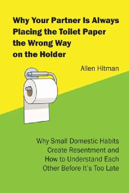 Why Your Partner Is Always Placing the Toilet Paper the Wrong way on the Holder: Why Small Domestic Habits Create Resentment and How to Understand Eac by Allen Hitman
