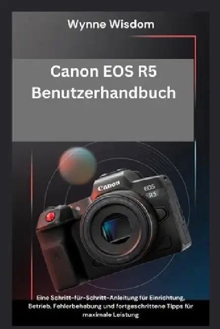 Canon EOS R5 Benutzerhandbuch: Eine Schritt-für-Schritt-Anleitung für Einrichtung, Betrieb, Fehlerbehebung und fortgeschrittene Tipps für maximale Lei by Wynne Wisdom