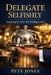 Delegate Selfishly: Stop Being the Hero. Start Building Leaders by Pete Jones