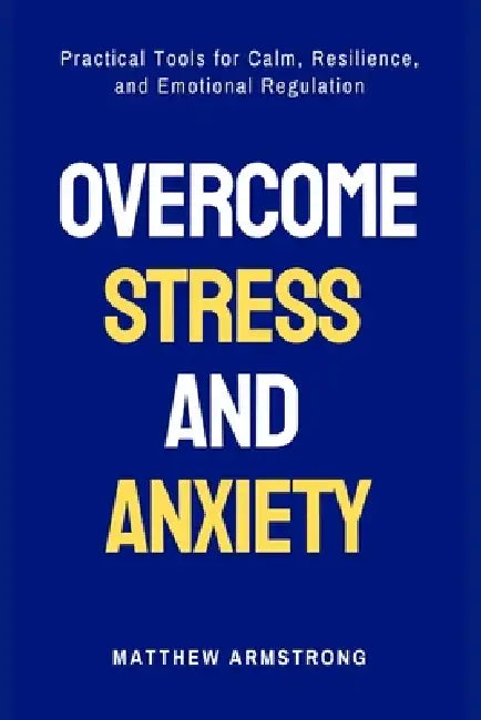 Overcome Stress and Anxiety: Practical Tools for Calm, Resilience, and Emotional Regulation by Matthew Armstrong