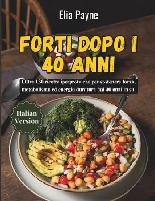 Forti dopo i 40 anni: Oltre 130 ricette iperproteiche per sostenere forza, metabolismo ed energia duratura dai 40 anni in su. by Elia Payne