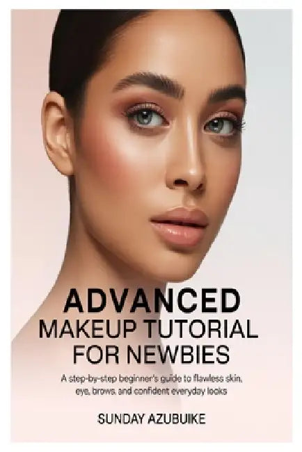 Advanced Makeup Tutorial for Newbies: A Step-by-Step Beginner's Guide to Flawless Skin, Eyes, Brows, and Confident Everyday Looks by Sunday Azubuike