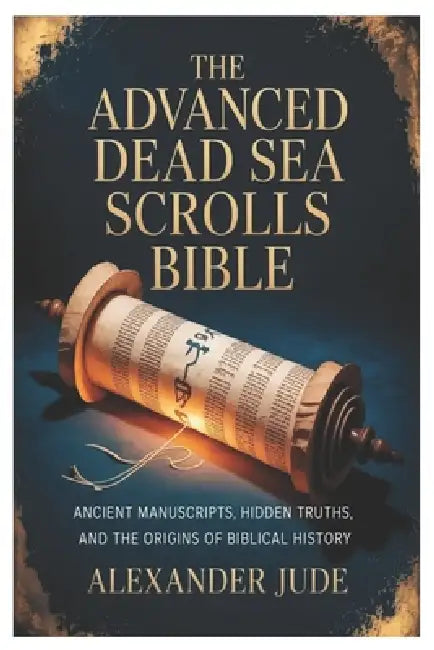 The Advanced Dead Sea Scrolls Bible: Ancient Manuscripts, Hidden Truths, and the Origins of Biblical History by Alexander Jude