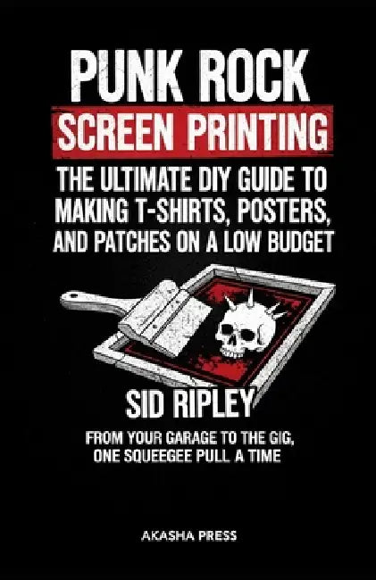 Punk Rock Screen Printing: The Ultimate DIY Guide to Making T-Shirts, Posters, and Patches on a Low Budget: From Your Garage to the Gig, One Squeegee by Sid Ripley