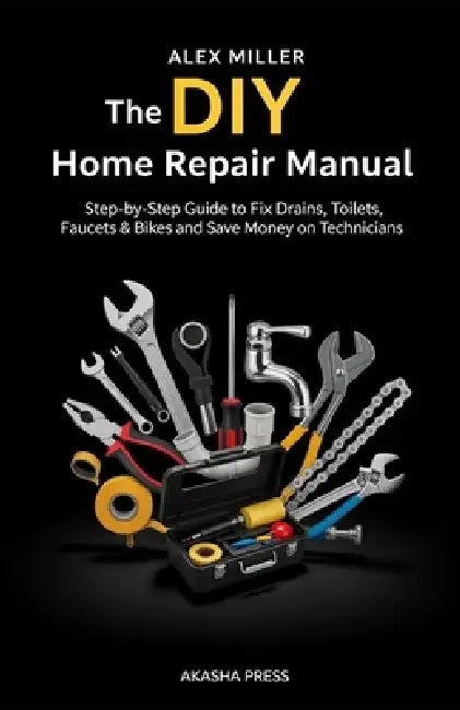 The DIY Home Repair Manual: Step-by-Step Guide to Fix Drains, Toilets, Faucets & Bikes and Save Money on Technicians by Alex Miller