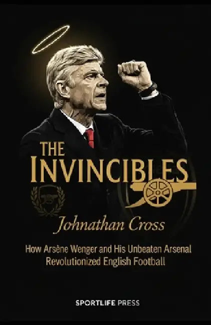The Invincibles: How Arsène Wenger and His Unbeaten Arsenal Revolutionized English Football: How Arsène Wenger and His Unbeaten Arsenal Revolutionized by Johnathan Cross