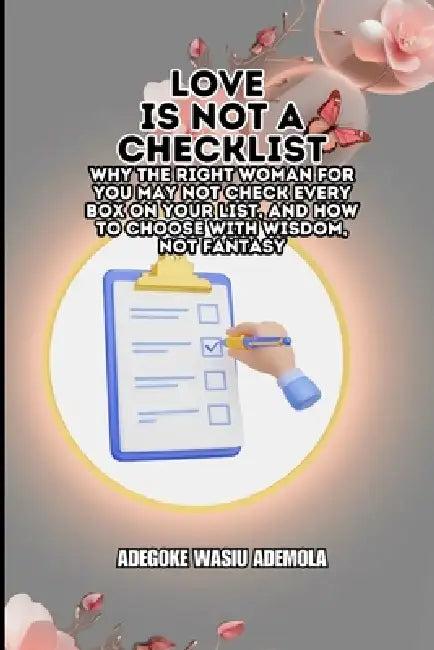 Love Is Not a Checklist: Why the Right Woman for You May Not Check Every Box on Your List, and How to Choose with Wisdom, Not Fantasy by Adegoke Wasiu Ademola