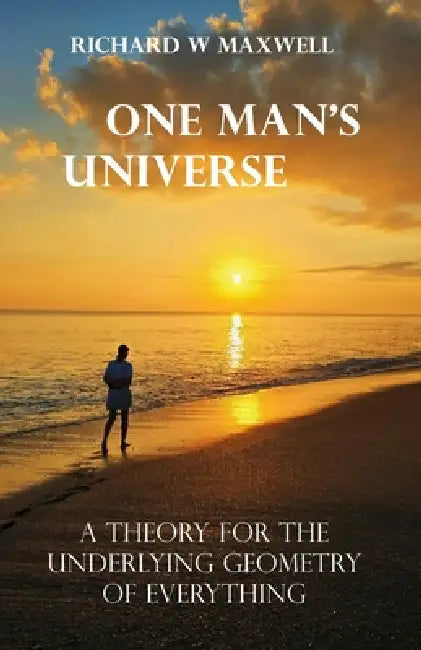 One Man's Universe: A Theory for the Underlying Geometry of Everything by Richard W. Maxwell