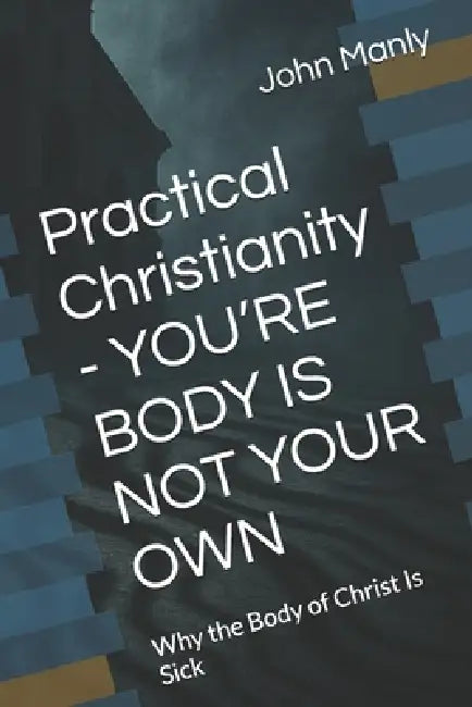 Practical Christianity - YOU'RE BODY IS NOT YOUR OWN: Why the Body of Christ Is Sick by John Manly