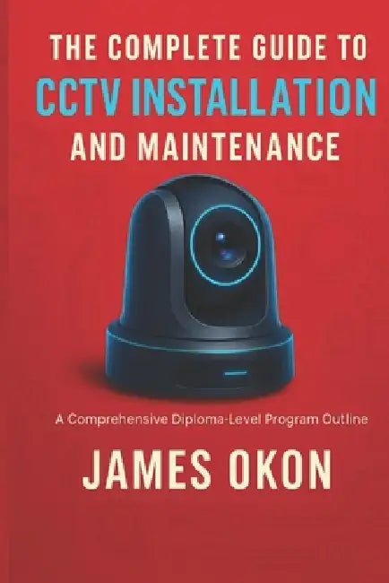 The Complete Guide to Cctv Installation and Maintenance: A Comprehensive Diploma-Level Program Outline by James Okon