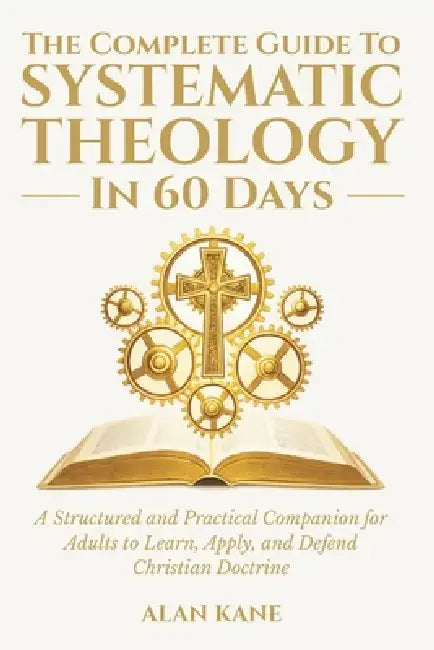 The Complete Guide to Systematic Theology in 60 Days: A Structured and Practical Companion for Adults to Learn, Apply, and Defend Christian Doctrine by Alan Kane