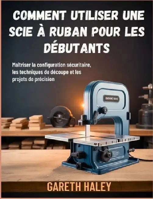 Comment utiliser une scie à ruban pour les débutants: Maîtriser la configuration sécuritaire, les techniques de découpe et les projets de précision by Gareth Haley