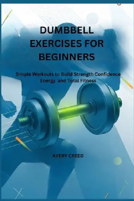 Dumbbell Exercises for Beginners: Simple Workouts to Build Strength Confidence Energy and Total Fitness by Avery Creed