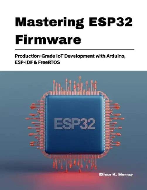 Mastering ESP32 Firmware: Production-Grade IoT Development with Arduino, ESP-IDF & FreeRTOS by Ethan K. Morray