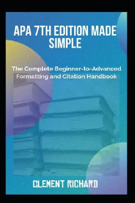 APA 7th Edition Made Simple: The Complete Beginner-to-Advanced Formatting and Citation Handbook by Clement Richard