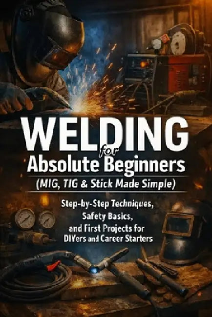 Welding for Absolute Beginners (MIG, TIG & Stick Made Simple): Step-by-Step Techniques, Safety Basics, and First Projects for DIYers and Career Starte by April Fox