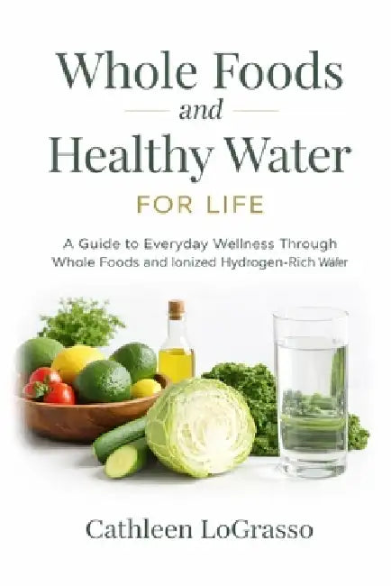 Whole Foods and Water for Life: A Guide to Everyday Wellness Through Whole Foods and Ionized Hydrogen-Rich Water by Cathleen Lograsso