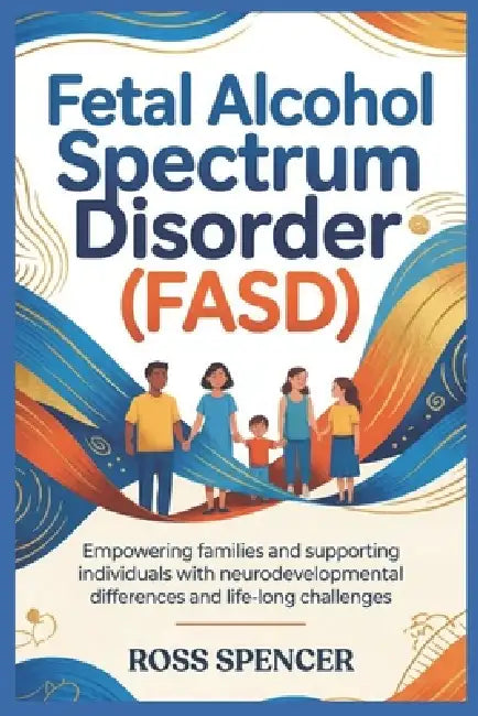 Fetal Alcohol Spectrum Disorder (FASD): Empowering Families and Supporting Individuals with Neurodevelopmental Differences and Life-Long Challenges by Ross Spencer