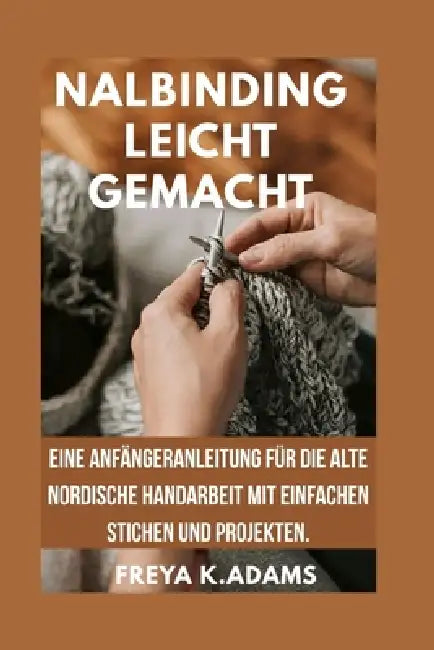 Nalbinding Leicht Gemacht: Eine Anfängeranleitung für die alte nordische Handarbeit mit einfachen Stichen und Projekten. by Freya K. Adams