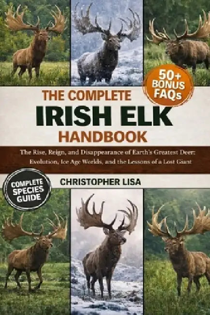 The Complete Irish Elk Handbook: The Rise, Reign, and Disappearance of Earth's Greatest Deer: Evolution, Ice Age Worlds, and the Lessons of a Lost Gia by Christopher Lisa