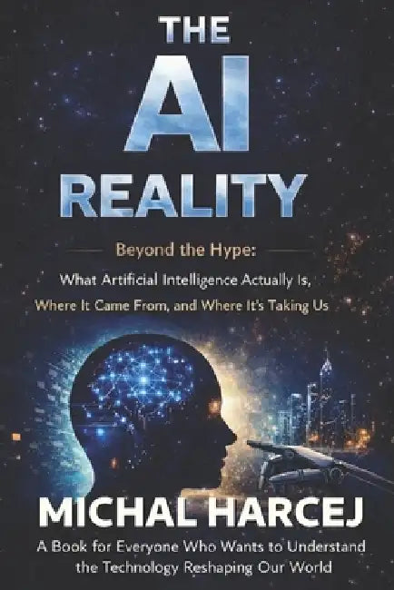 The AI Reality: Beyond the Hype: What Artificial Intelligence Actually Is, Where It Came From, and Where It's Taking Us by Michal Mariusz Harcej