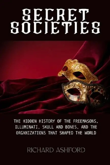 Secret Societies: The Hidden History of the Freemasons, Illuminati, Skull and Bones, and the Organizations That Shaped the World by Richard Ashford