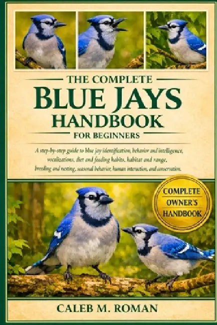 The Complete Blue Jays Handbook for Beginners: A Step-by-Step Guide to Blue Jay Identification, Behavior and Intelligence, Vocalizations, Diet and Fee by Caleb M. Roman
