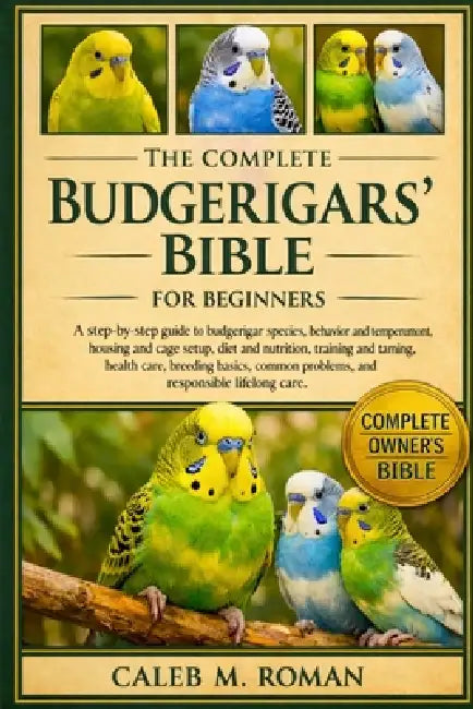 The Complete Budgerigars' Bible for Beginners: A Step-by-Step Guide to Budgerigar Species, Behavior and Temperament, Housing.....Health Care, Breeding by Caleb M. Roman