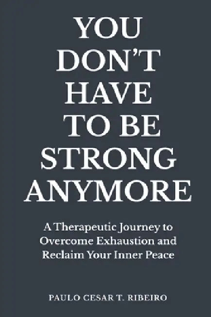 You Don't Have to Be Strong Anymore: A Therapeutic Journey to Overcome Exhaustion and Reclaim Your Inner Peace by Paulo Cesar T. Ribeiro