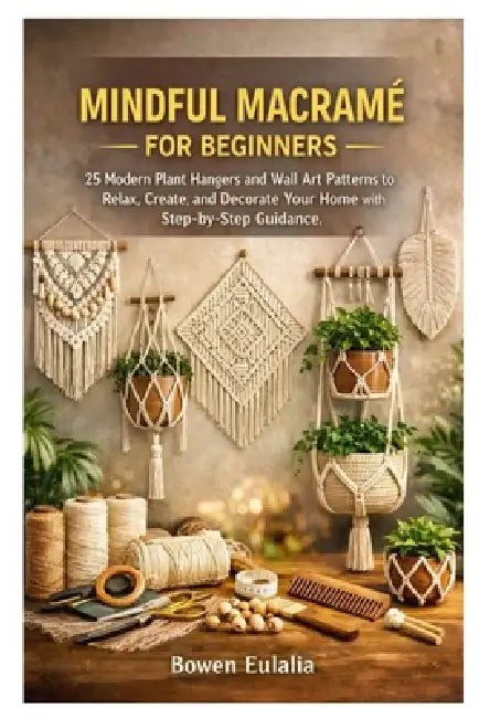 Mindful Macramé for Beginners: 25 Modern Plant Hangers and Wall Art Patterns to Relax, Create, and Decorate Your Home with Step-by-Step Guidance by Bowen Eulalia
