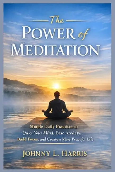 The Power of Meditation: Simple Daily Practices to Quiet Your Mind, Ease Anxiety, Build Focus, and Create a More Peaceful Life by Johnny L. Harris