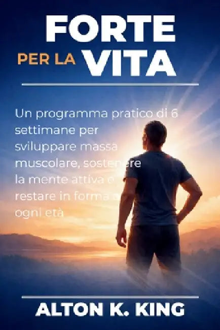 Forte per la vita: Un programma pratico di 6 settimane per sviluppare massa muscolare, sostenere la mente attiva e restare in forma a ogni età by Alton K. King