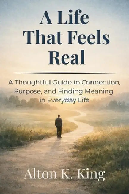 A Life That Feels Real: A Thoughtful Guide to Connection, Purpose, and Finding Meaning in Everyday Life by Alton K. King