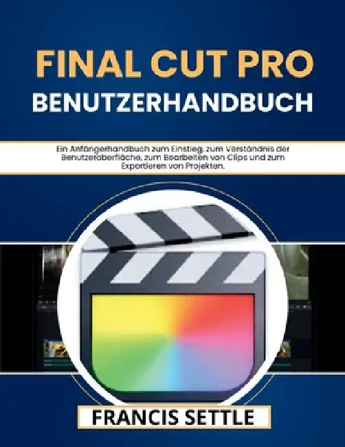 Final Cut Pro Benutzerhandbuch: Ein Anfängerhandbuch zum Einstieg, zum Verständnis der Benutzeroberfläche, zum Bearbeiten von Clips und zum Exportiere by Francis Settle, Francis Settle