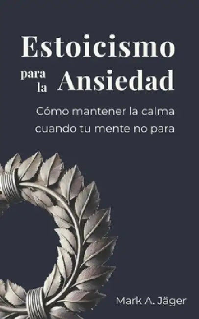 Estoicismo para la Ansiedad: Una guía práctica para dejar de sobrepensar, aceptar lo que no controlas y recuperar la calma interior by Mark A. Jager