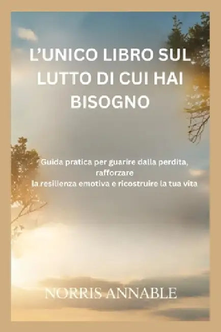 L'Unico Libro Sul Lutto Di Cui Hai Bisogno: Guida pratica per guarire dalla perdita, rafforzare la resilienza emotiva e ricostruire la tua vita by Norris Annable