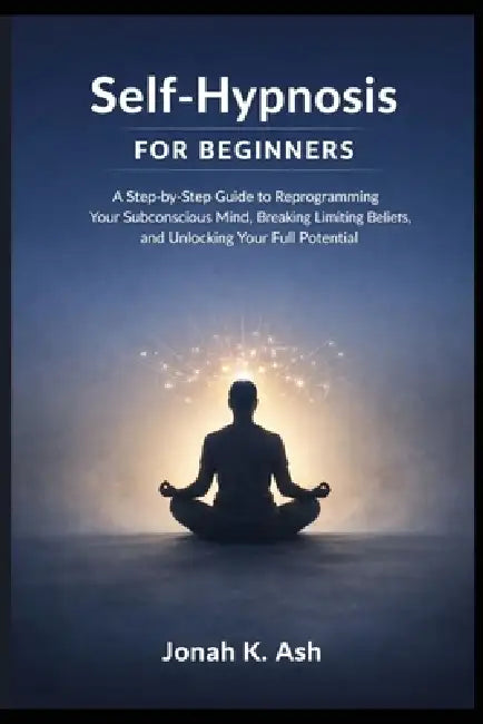 Self-Hypnosis for Beginners: A Step-by-Step Guide to Reprogramming Your Subconscious Mind, Breaking Limiting Beliefs, and Unlocking Your Full Potentia by Jonah K. Ash