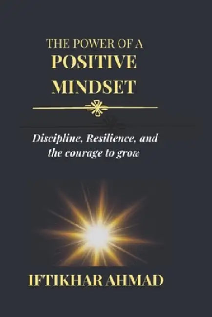 The Power of a Positive Mindset: Discipline, Resilience, and the Courage to Grow by Iftikhar Ahmad